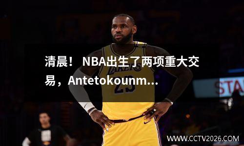 清晨！ NBA出生了两项重大交易，Antetokounmpo不满意，并在四年内签订了1.07亿美元的合同
