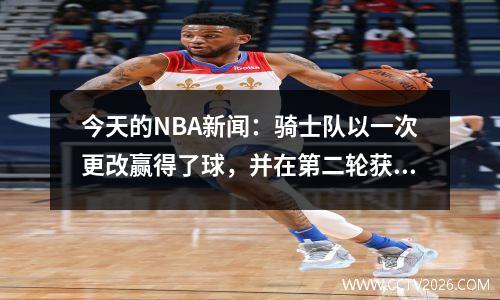 今天的NBA新闻：骑士队以一次更改赢得了球，并在第二轮获得第60顺位的合同续签