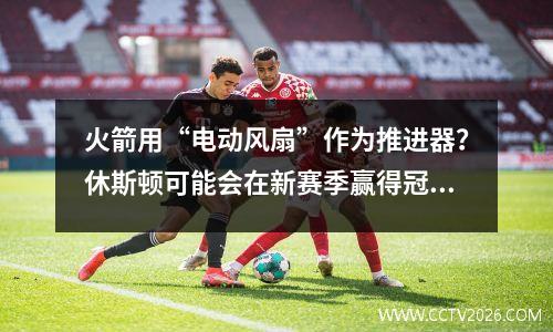 火箭用“电动风扇”作为推进器？休斯顿可能会在新赛季赢得冠军的1个特征，适合杜兰特