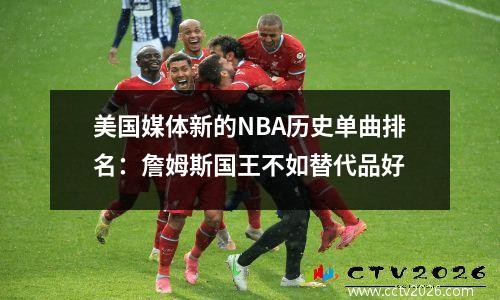 美国媒体新的NBA历史单曲排名：詹姆斯国王不如替代品好