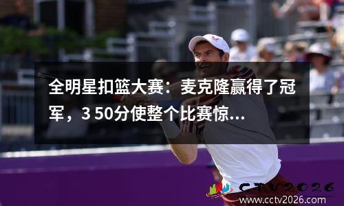 全明星扣篮大赛：麦克隆赢得了冠军，3 50分使整个比赛惊讶