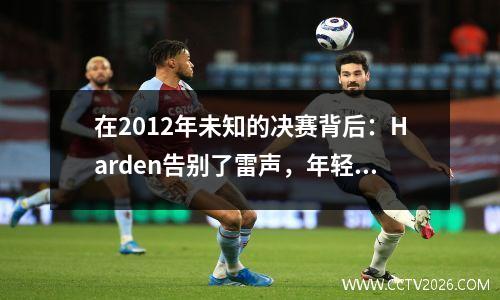 在2012年未知的决赛背后：Harden告别了雷声，年轻人的遗憾
