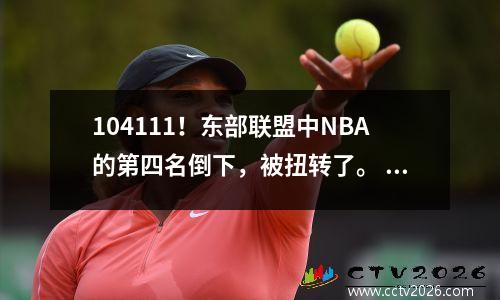 104111！东部联盟中NBA的第四名倒下，被扭转了。 21变成22，1个玩家20+，而优势完全消失了