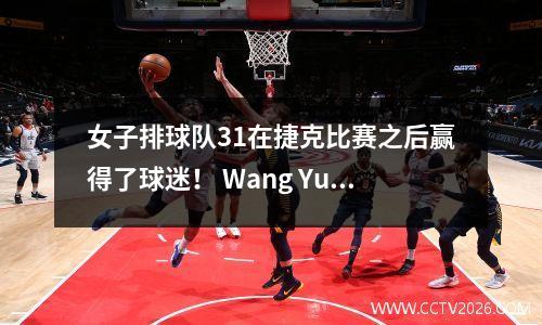 女子排球队31在捷克比赛之后赢得了球迷！ Wang Yuanyuan拍照，Wu Mengjie签名，Wang Mengjie低调采访