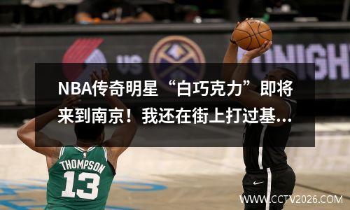 NBA传奇明星“白巧克力”即将来到南京！我还在街上打过基层篮球