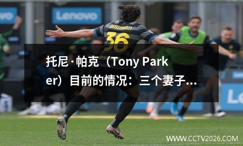托尼·帕克（Tony Parker）目前的情况：三个妻子都是美丽的女人，她们在43岁时就处于很高的位置，他们仍然很帅