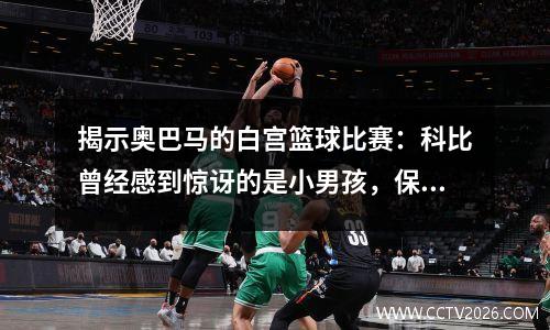 揭示奥巴马的白宫篮球比赛：科比曾经感到惊讶的是小男孩，保罗总是玩最难的