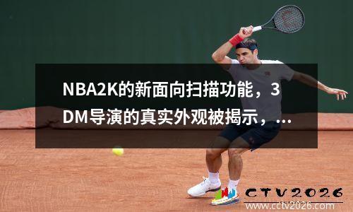NBA2K的新面向扫描功能，3DM导演的真实外观被揭示，而水爱好者则完全