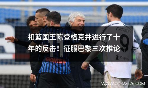 扣篮国王陈登格克并进行了十年的反击！征服巴黎三次推论
