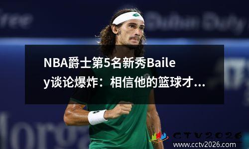 NBA爵士第5名新秀Bailey谈论爆炸：相信他的篮球才华和连续的扣篮非常好