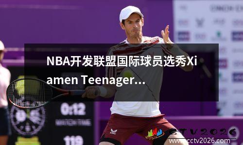 NBA开发联盟国际球员选秀Xiamen Teenager Lin Wei被选中第八顺位