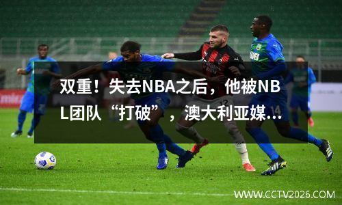 双重！失去NBA之后，他被NBL团队“打破”，澳大利亚媒体指出林维的缺点