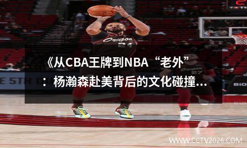 《从CBA王牌到NBA“老外”：杨瀚森赴美背后的文化碰撞与成长》