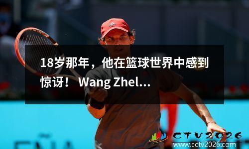 18岁那年，他在篮球世界中感到惊讶！ Wang Zhelin为什么不被NBA选中？三个原因是现实的