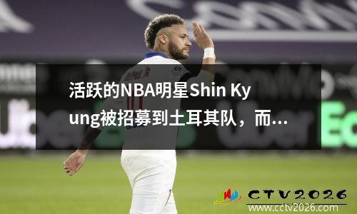 活跃的NBA明星Shin Kyung被招募到土耳其队，而欧洲冠军时间则打入了NBA训练营