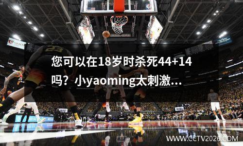 您可以在18岁时杀死44+14吗？小yaoming太刺激了！