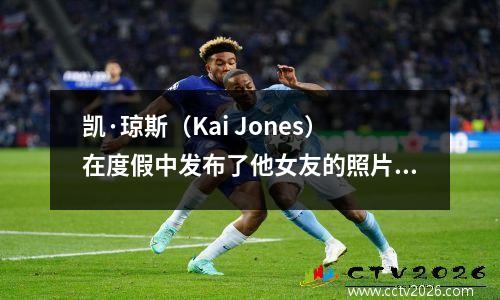 凯·琼斯（Kai Jones）在度假中发布了他女友的照片，离开快船队后爆发，不用担心合同，超模女友很漂亮