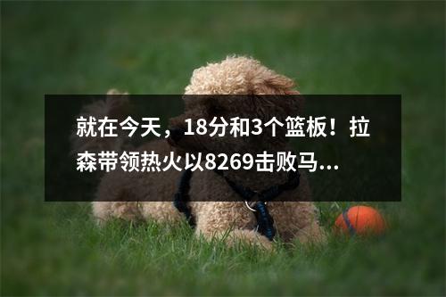 就在今天，18分和3个篮板！拉森带领热火以8269击败马刺！