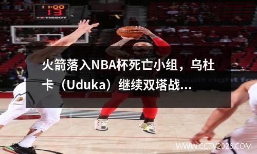 火箭落入NBA杯死亡小组，乌杜卡（Uduka）继续双塔战术，杜兰特（Durant）可能无法参加