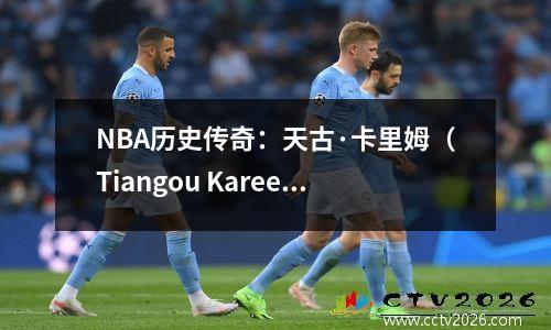 NBA历史传奇：天古·卡里姆（Tiangou Kareem），智慧，信仰和不朽分数的最终化身