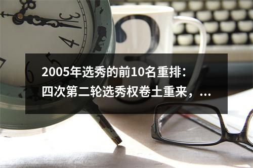 2005年选秀的前10名重排：四次第二轮选秀权卷土重来，这是可怜的拜纳姆，保罗成为第一顺位
