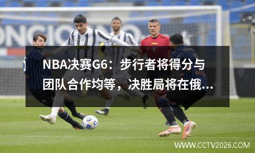 NBA决赛G6：步行者将得分与团队合作均等，决胜局将在俄罗斯举行