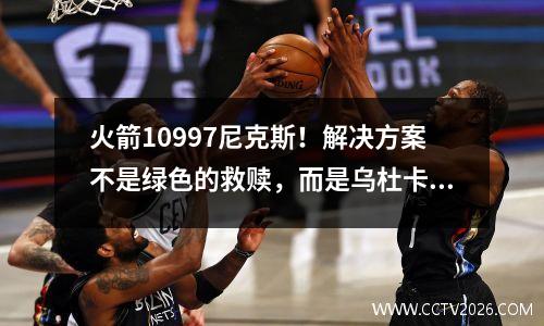 火箭10997尼克斯！解决方案不是绿色的救赎，而是乌杜卡（Uduka）对赛后对神的评估