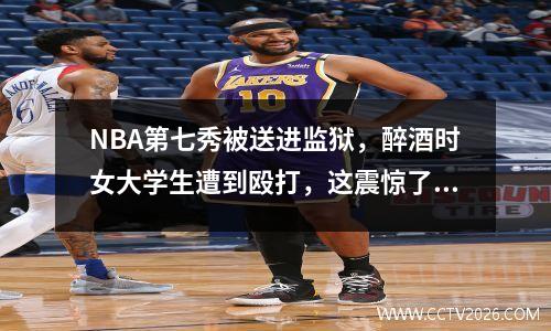 NBA第七秀被送进监狱，醉酒时女大学生遭到殴打，这震惊了整个国家！
