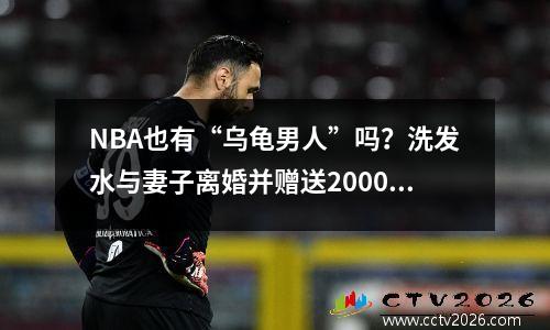 NBA也有“乌龟男人”吗？洗发水与妻子离婚并赠送2000万财产