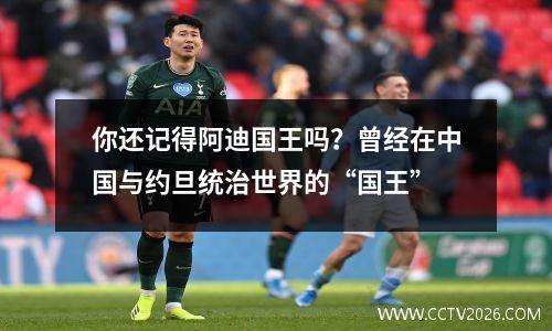 你还记得阿迪国王吗？曾经在中国与约旦统治世界的“国王”