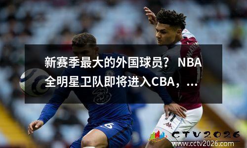 新赛季最大的外国球员？ NBA全明星卫队即将进入CBA，这令人兴奋
