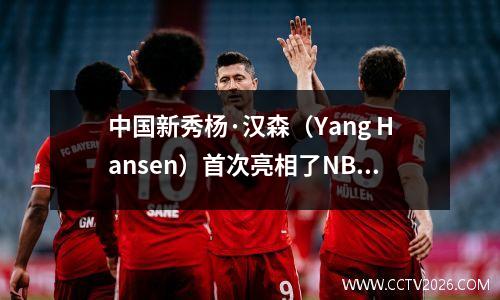 中国新秀杨·汉森（Yang Hansen）首次亮相了NBA！剩下6次犯规，但征服了整个比赛