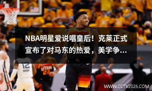 NBA明星爱说唱皇后！克莱正式宣布了对马东的热爱，美学争议激发了整个网络