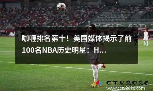 咖喱排名第十！美国媒体揭示了前100名NBA历史明星：Harden 34 Durant 13 Kobe排名11