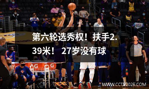 第六轮选秀权！扶手2.39米！ 27岁没有球