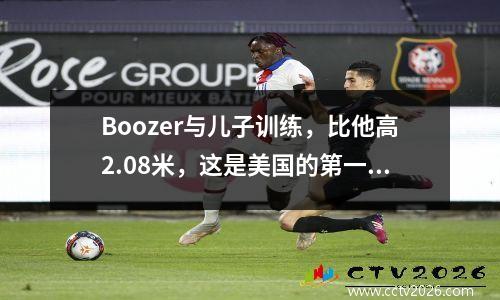Boozer与儿子训练，比他高2.08米，这是美国的第一个，整个家庭都是天才