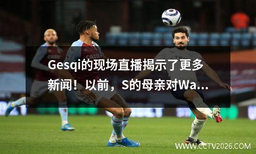 Gesqi的现场直播揭示了更多新闻！以前，S的母亲对Wang Xiaofei的行为感到非常生气。