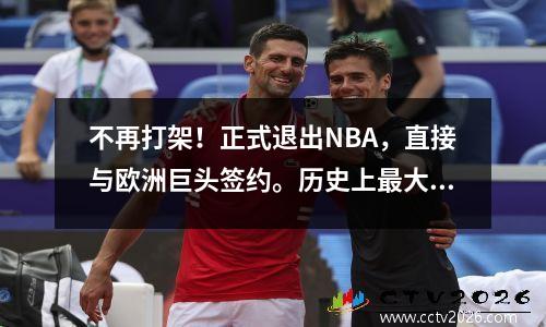 不再打架！正式退出NBA，直接与欧洲巨头签约。历史上最大的合同真的很好