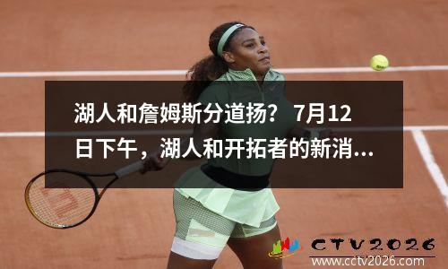湖人和詹姆斯分道扬？ 7月12日下午，湖人和开拓者的新消息来自NBA