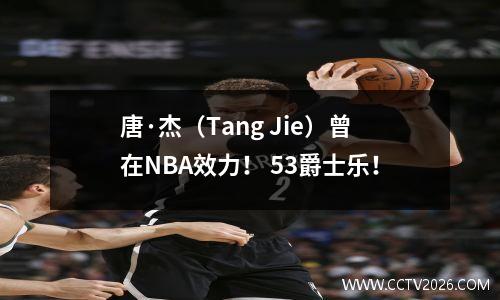 唐·杰（Tang Jie）曾在NBA效力！ 53爵士乐！