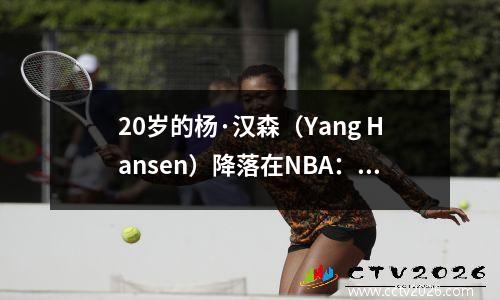 20岁的杨·汉森（Yang Hansen）降落在NBA：由才华横溢和汗水创造的新篮球之星