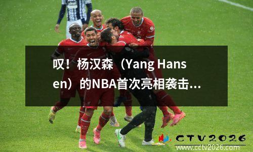 叹！杨汉森（Yang Hansen）的NBA首次亮相袭击了一个新的高潮，而不止一次的事情发生了