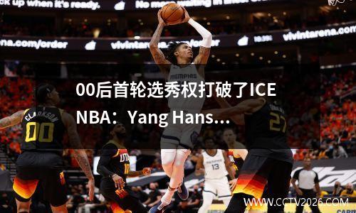 00后首轮选秀权打破了ICE NBA：Yang Hansen使用才华改写中国篮球叙事