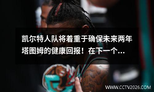 凯尔特人队将着重于确保未来两年塔图姆的健康回报！在下一个周期中积累功率
