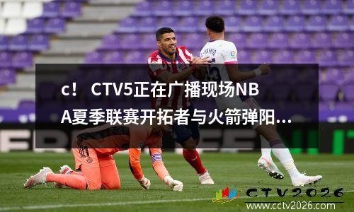 c！ CTV5正在广播现场NBA夏季联赛开拓者与火箭弹阳汉森的第四场夏季联赛比赛