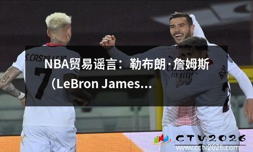 NBA贸易谣言：勒布朗·詹姆斯（LeBron James）认为从湖人转移到洛杉矶快船队
