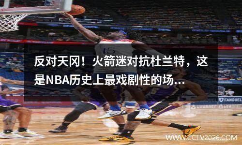 反对天冈！火箭迷对抗杜兰特，这是NBA历史上最戏剧性的场景