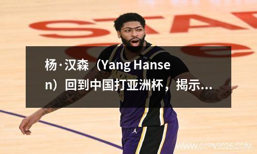 杨·汉森（Yang Hansen）回到中国打亚洲杯，揭示了NBA和国内篮球比赛之间差距的真正原因