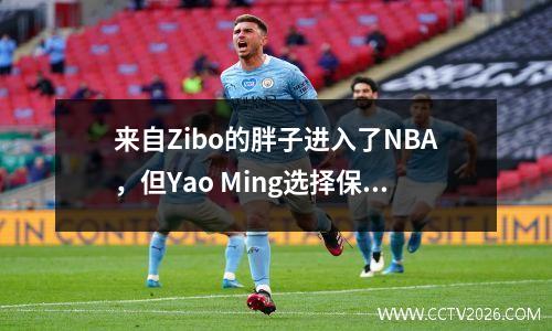 来自Zibo的胖子进入了NBA，但Yao Ming选择保持沉默。它背后隐藏了什么秘密？