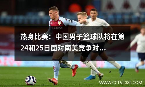 热身比赛：中国男子篮球队将在第24和25日面对南美竞争对手，而令人兴奋的消息是在比赛之前出现的